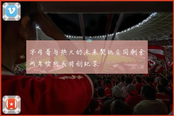 字母哥与热火的未来契机合同剩余两年续约或将创纪录