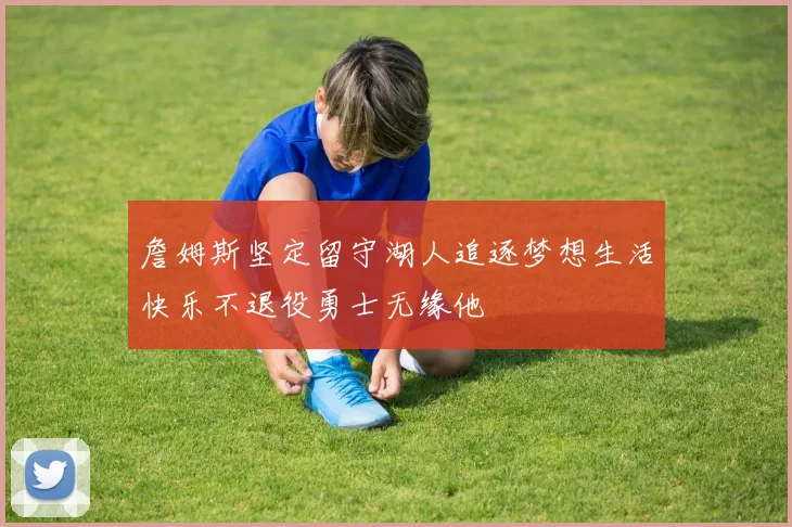 詹姆斯坚定留守湖人追逐梦想生活快乐不退役勇士无缘他