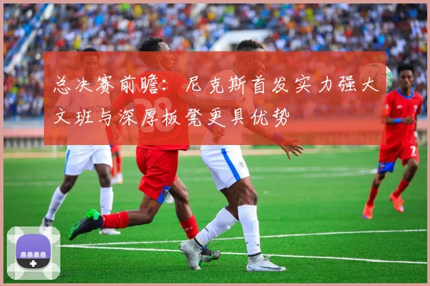 总决赛前瞻：尼克斯首发实力强大文班与深厚板凳更具优势