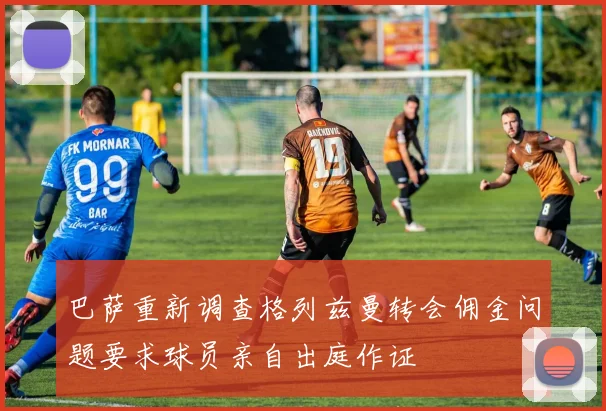 巴萨重新调查格列兹曼转会佣金问题要求球员亲自出庭作证