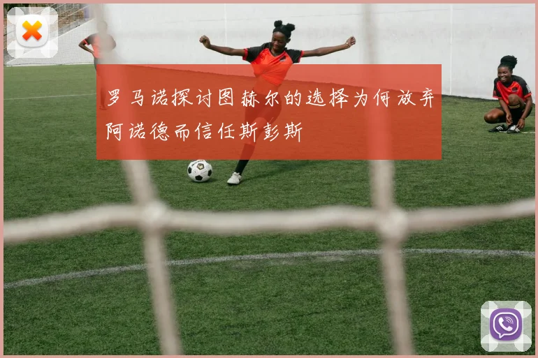 罗马诺探讨图赫尔的选择为何放弃阿诺德而信任斯彭斯