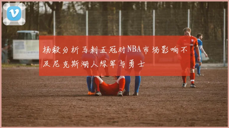 杨毅分析马刺五冠对NBA市场影响不及尼克斯湖人绿军与勇士