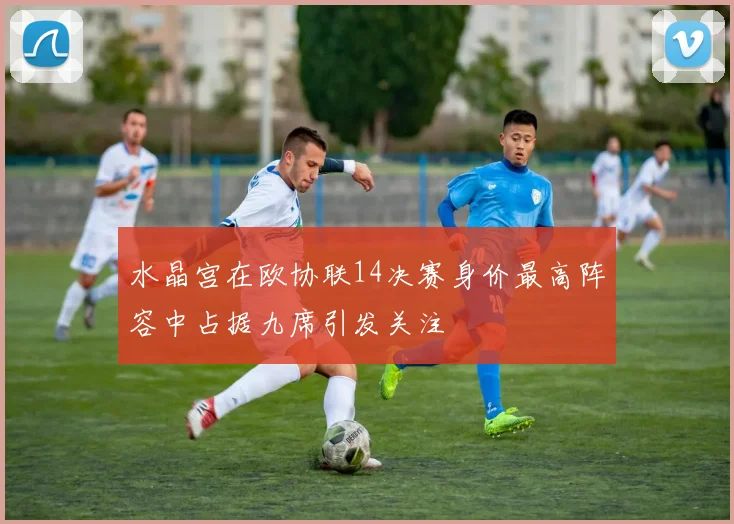 水晶宫在欧协联14决赛身价最高阵容中占据九席引发关注