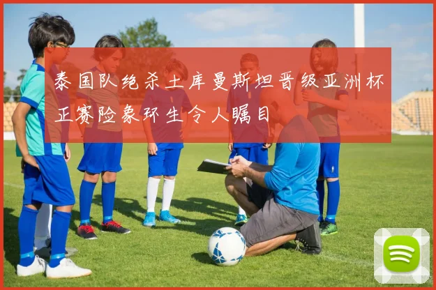 泰国队绝杀土库曼斯坦晋级亚洲杯正赛险象环生令人瞩目