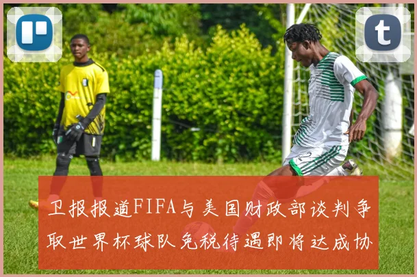 卫报报道FIFA与美国财政部谈判争取世界杯球队免税待遇即将达成协议