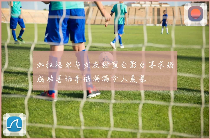 加拉格尔与女友甜蜜合影分享求婚成功喜讯幸福满满令人羡慕