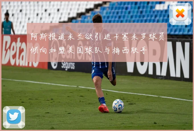 阿斯报道米兰欲引进卡塞米罗球员倾向加盟美国球队与梅西联手