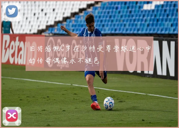 旧将感慨C罗在沙特受尊崇球迷心中的传奇偶像永不褪色