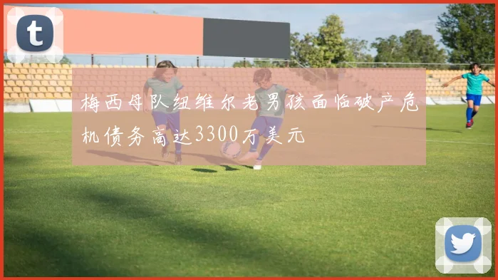 梅西母队纽维尔老男孩面临破产危机债务高达3300万美元