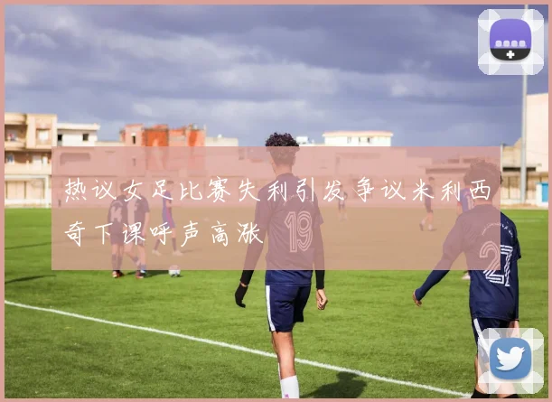 热议女足比赛失利引发争议米利西奇下课呼声高涨