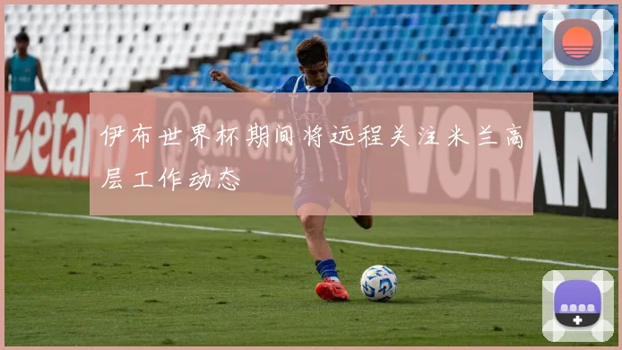 伊布世界杯期间将远程关注米兰高层工作动态