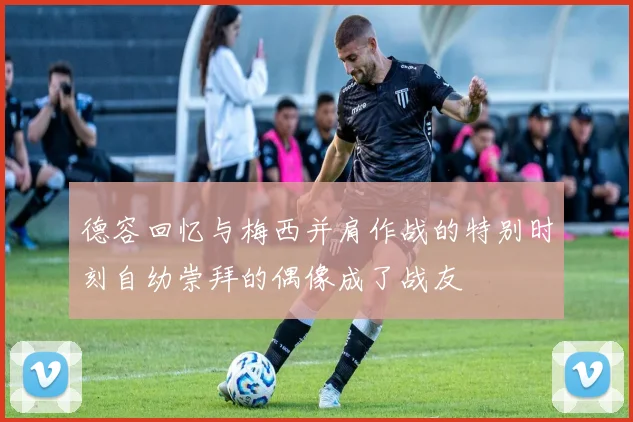 德容回忆与梅西并肩作战的特别时刻自幼崇拜的偶像成了战友